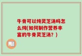 牛骨可以炖灵芝汤吗怎么炖(如何制作营养丰富的牛骨灵芝汤？)