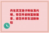 丹东灵芝孢子粉批发代理，带您开启财富新篇章，邀您共享生活新体验