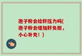 孢子粉会给肝压力吗(孢子粉会增加肝负担，小心补充！)