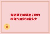 富硒灵芝破壁孢子粉的神奇作用你知道多少