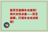 菌灵芝面膜补水推荐(现代女性必备——灵芝面膜，打造补水水润肌肤)