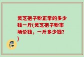 灵芝孢子粉正常的多少钱一斤(灵芝孢子粉市场价钱，一斤多少钱？)