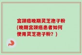 宫颈癌晚期灵芝孢子粉(晚期宫颈癌患者如何使用灵芝孢子粉？)