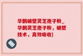 华鹊破壁灵芝孢子粉_华鹊灵芝孢子粉，破壁技术，高效吸收)