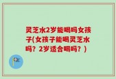 灵芝水2岁能喝吗女孩子(女孩子能喝灵芝水吗？2岁适合喝吗？)