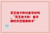 灵芝孢子粉对备孕好吗_“灵芝孢子粉：备孕期的天然健康助手”