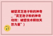破壁灵芝孢子粉的神奇_“灵芝孢子粉的神奇功效：破壁技术释放天然力量”)