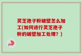 灵芝孢子粉破壁怎么加工(如何进行灵芝孢子粉的破壁加工处理？)