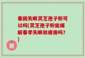 春困失眠灵芝孢子粉可以吗(灵芝孢子粉能缓解春季失眠和疲倦吗？)