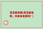 灵芝根发霉(灵芝根发霉，对身体有害吗？)