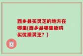 西乡县买灵芝的地方在哪里(西乡县哪里能购买优质灵芝？)