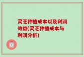 灵芝种植成本以及利润效益(灵芝种植成本与利润分析)