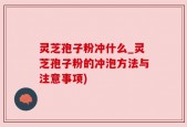 灵芝孢子粉冲什么_灵芝孢子粉的冲泡方法与注意事项)