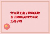 大洼灵芝孢子粉购买地点 在哪能买到大洼灵芝孢子粉