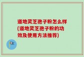 道地灵芝孢子粉怎么样(道地灵芝孢子粉的功效及使用方法推荐)