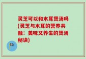 灵芝可以和木耳煲汤吗(灵芝与木耳的营养共融：美味又养生的煲汤秘诀)