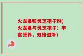 火龙果和灵芝孢子粉(火龙果与灵芝孢子：丰富营养，双倍滋补)