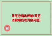 灵芝泡酒出现脏(灵芝酒被曝出现污染问题)