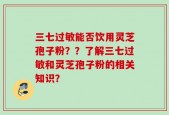 三七过敏能否饮用灵芝孢子粉？？了解三七过敏和灵芝孢子粉的相关知识？