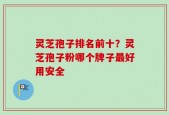 灵芝孢子排名前十？灵芝孢子粉哪个牌子最好用安全