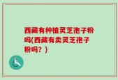西藏有种植灵芝孢子粉吗(西藏有卖灵芝孢子粉吗？)