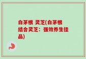 白茅根 灵芝(白茅根结合灵芝：强效养生佳品)