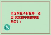 灵芝的孢子粉在哪一边买(灵芝孢子粉在哪里购买？)