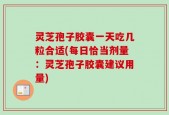 灵芝孢子胶囊一天吃几粒合适(每日恰当剂量：灵芝孢子胶囊建议用量)
