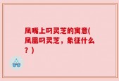 凤嘴上叼灵芝的寓意(凤凰叼灵芝，象征什么？)