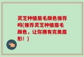 灵芝种植眉毛颜色推荐吗(推荐灵芝种植眉毛颜色，让你拥有完美眉形！)