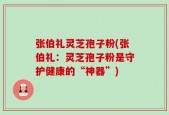 张伯礼灵芝孢子粉(张伯礼：灵芝孢子粉是守护健康的“神器”)