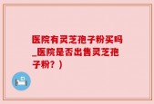 医院有灵芝孢子粉买吗_医院是否出售灵芝孢子粉？)
