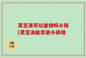灵芝汤可以退烧吗小孩(灵芝汤能否退小孩烧