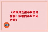 《破皮灵芝孢子粉价格探秘：影响因素与市场行情》
