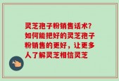 灵芝孢子粉销售话术？如何能把好的灵芝孢子粉销售的更好，让更多人了解灵芝相信灵芝