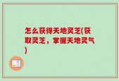 怎么获得天地灵芝(获取灵芝，掌握天地灵气)