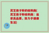 灵芝孢子粉的收购商(灵芝孢子粉收购商：追求高品质，致力于健康生活)