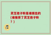 灵芝孢子粉是谁提出的(谁推崇了灵芝孢子粉？)