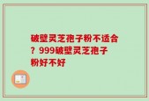 破壁灵芝孢子粉不适合？999破壁灵芝孢子粉好不好
