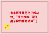 有来医生灵芝孢子粉功效_“医生推荐：灵芝孢子粉的神奇功效”)