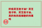 肝癌灵芝孢子油？灵芝孢子粉、灵芝孢子油，真的有抗癌细胞的效果吗