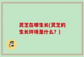 灵芝在哪生长(灵芝的生长环境是什么？)