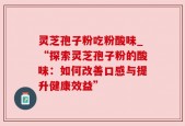 灵芝孢子粉吃粉酸味_“探索灵芝孢子粉的酸味：如何改善口感与提升健康效益”