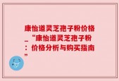 康怡道灵芝孢子粉价格_“康怡道灵芝孢子粉：价格分析与购买指南”
