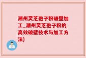 潮州灵芝孢子粉破壁加工_潮州灵芝孢子粉的高效破壁技术与加工方法)