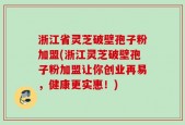 浙江省灵芝破壁孢子粉加盟(浙江灵芝破壁孢子粉加盟让你创业再易，健康更实惠！)
