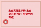 太空灵芝孢子粉(太空灵芝孢子粉：宇宙中的奇迹)