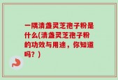 一隅清盏灵芝孢子粉是什么(清盏灵芝孢子粉的功效与用途，你知道吗？)