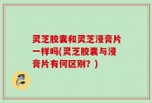 灵芝胶囊和灵芝浸膏片一样吗(灵芝胶囊与浸膏片有何区别？)