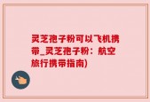 灵芝孢子粉可以飞机携带_灵芝孢子粉：航空旅行携带指南)
